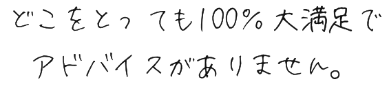 どこをとっても100％大満足でアドバイスがありません。