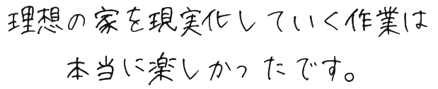 理想の家を現実化していく作業は本当に楽しかったです。