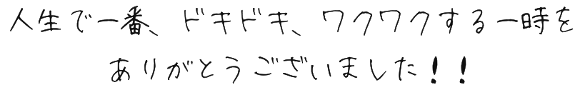 人生で一番、ドキドキ、ワクワクする一時をありがとうございました！！